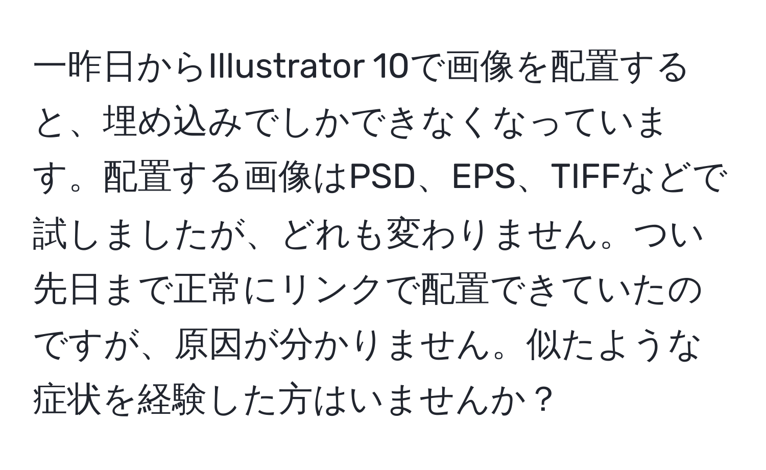 一昨日からIllustrator 10で画像を配置すると、埋め込みでしかできなくなっています。配置する画像はPSD、EPS、TIFFなどで試しましたが、どれも変わりません。つい先日まで正常にリンクで配置できていたのですが、原因が分かりません。似たような症状を経験した方はいませんか？