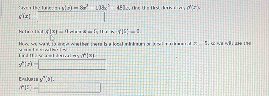 Given the function g(x)=8x^3-108x^2+480x , find the first derivative, g'(x).
g'(x)=□
Notice that g'(x)=0 when x=5 , that is, g'(5)=0. 
Now, we want to know whether there is a local minimum or local maximum at x=5 , so we will use the 
second derivative test. 
Find the second derivative, g''(x).
g''(x)=□
Evaluate g''(5).
g''(5)=□