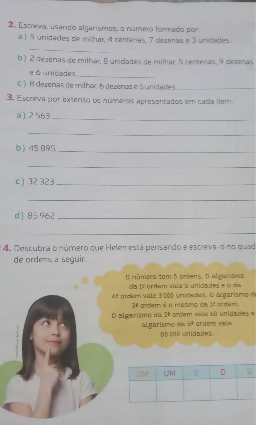 Escreva, usando algarismos, o número formado por: 
a ) 5 unidades de milhar, 4 centenas, 7 dezenas e 3 unidades. 
_ 
b ) 2 dezenas de milhar, 8 unidades de milhar, 5 centenas, 9 dezenas 
e 6 unidades._ 
c) 8 dezenas de milhar, 6 dezenas e 5 unidades._ 
3. Escreva por extenso os números apresentados em cada ítem. 
a) 2 563 _ 
_ 
b) 45 895 _ 
_ 
c ) 32 323 _ 
_ 
d  85 962 _ 
_ 
4. Descubra o número que Helen está pensando e escreva-o no quad 
de ordens a seguir. 
O número tem 5 ordens. O algarismo 
da 1^(_ a) ordem vale 5 unidades e o da
4^(_ a) ordem vale 3000 unidades. O algarismo d
3^(_ a) ordem é o mesmo da 1^(_ a) ordem. 
0 algarismo da 2^(_ a) ordem vale 60 unidades e 
algarismo da 5^(_ a) ordem vale
80 000 unidades.