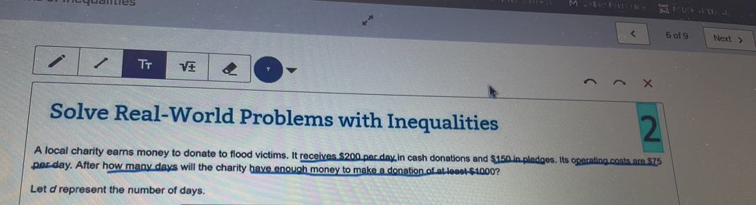 danes 
IEF 
< 6 of9 Next > 
Tr sqrt(± ) 
Solve Real-World Problems with Inequalities 2 
A local charity earns money to donate to flood victims. It receives $200 per day in cash donations and $150 in pledges. Its operating costs are $75
per day. After how many days will the charity have enough money to make a donation of at least $1000? 
Let d represent the number of days.