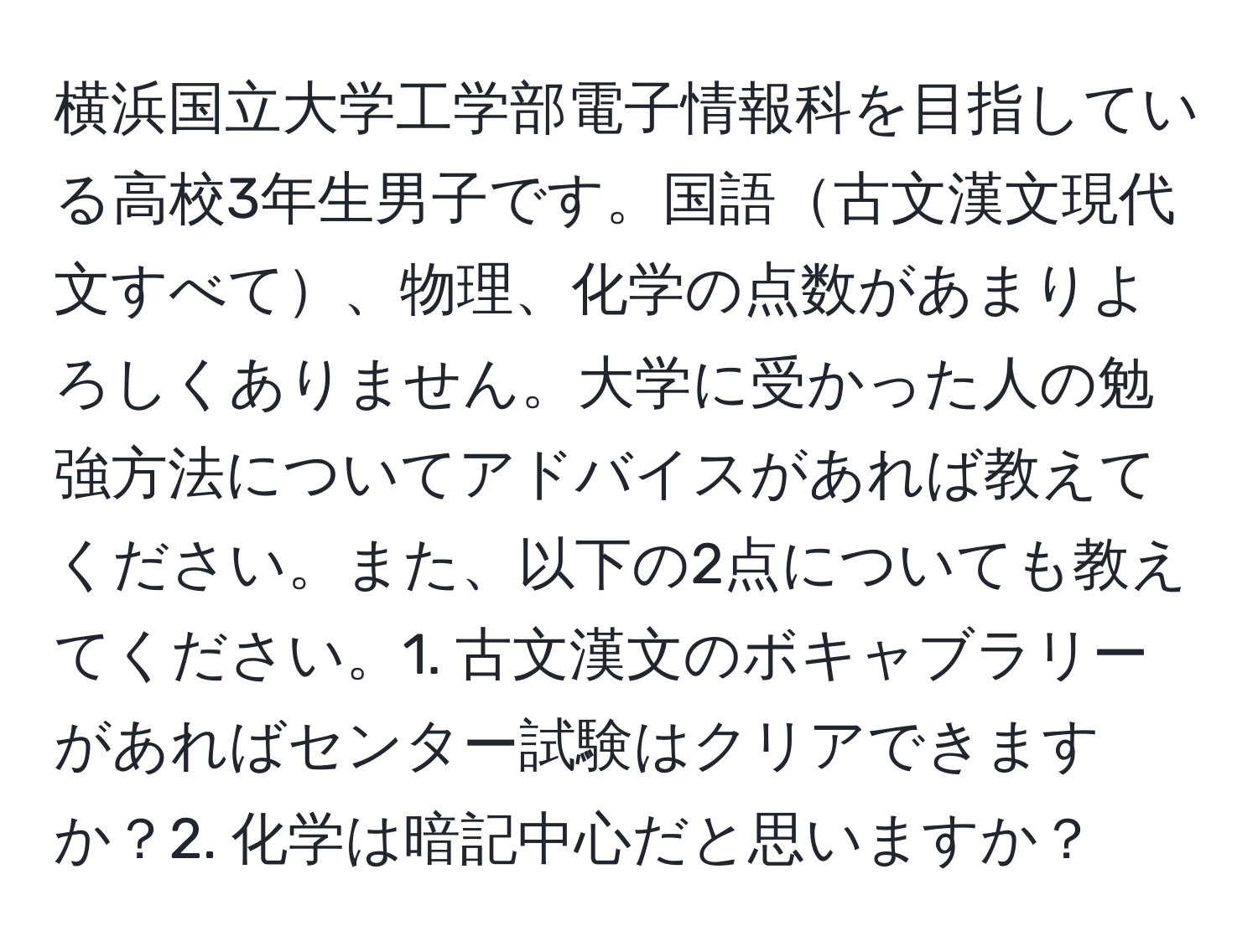 横浜国立大学工学部電子情報科を目指している高校3年生男子です。国語古文漢文現代文すべて、物理、化学の点数があまりよろしくありません。大学に受かった人の勉強方法についてアドバイスがあれば教えてください。また、以下の2点についても教えてください。1. 古文漢文のボキャブラリーがあればセンター試験はクリアできますか？2. 化学は暗記中心だと思いますか？