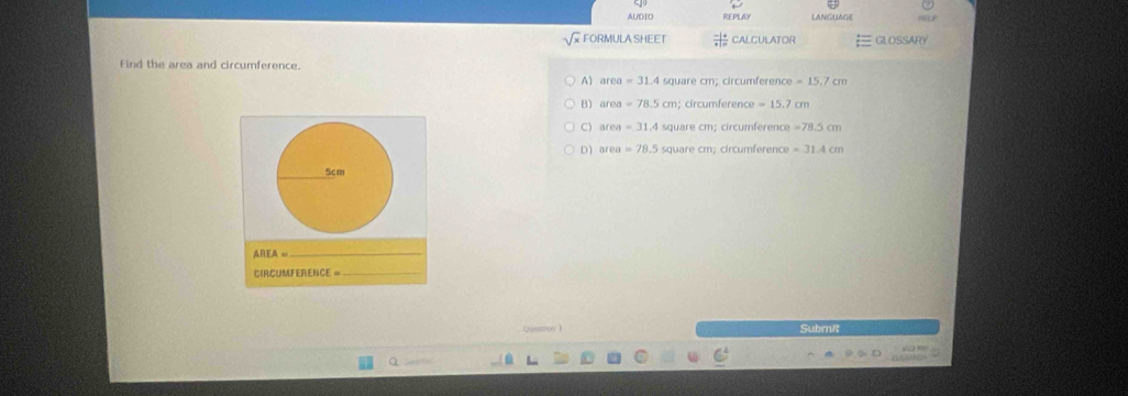 AUDIO REPLAY LANGUAGE
FORMULA SHEET CALCULATOR GLOSSARY
Find the area and circumference.
A) area =31.4 square cm; circumference =15.7cm
B) area =78.5cm circumférence =15.7 cm
C) area =31.4 square cm; circumference =78.5cm
D) area =78.5 square cm; circumference =31.4c
5cm
AREA=
_
CIRCUMFERENCE =_
Cuastion l Subm!
Q