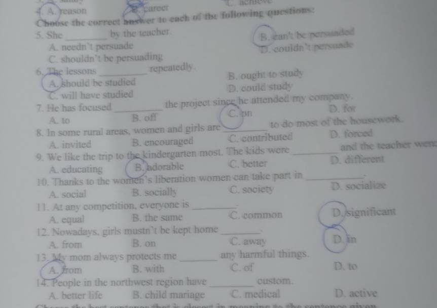 A. reason career
Choose the correct auswer to each of the following questions:
5. She _by the teacher.
A. needn’t persuade B. can't be persuaded
C. shouldn’t be persuading D. couldn’t persuade
6. The lessons_
repeatedly
A. should be studied B. ought to study
C. will have studied D. could study
7. He has focused_ the project since he attended my company.
C. pn
A. to B. off D. for
8. In some rural areas, women and girls are _to do most of the housework.
A. invited B. encouraged C. contributed D. forced
9. We like the trip to the kindergarten most. The kids were _and the teacher went
A. educating B. adorable C. better D. different
10. Thanks to the women's liberation women can take part in_
.
A. social B. socially C. society D. socialize
11. At any competition, everyone is _:
A. equal B. the same C. common D./significant
12. Nowadays. girls mustn’t be kept home_
A. from B. on C. away D. in
13. My mom always protects me _any harmful things.
A. from B. with C. of D. to
14. People in the northwest region have _custom.
A. better life B. child mariage C. medical D. active
a ace ut in meanin e t o t h e sentenoe giv e n .