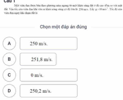 Một viên dan được bàn theo pầương năm ngang từ một khân súng đặt ở độ cao 45m so với mặt
đất: Văn tốc của viên đan khi vừa ra khỏi nóng súng có đô lớn là 250 m/s. Lấy g=10m/s^2 Tốc độ của
viên đạn ngay khi chạm đất là
Chọn một đáp án đúng
A 250 m/s.
B 251,8 m/s.
C 0 m/s.
D 250,2 m/s.