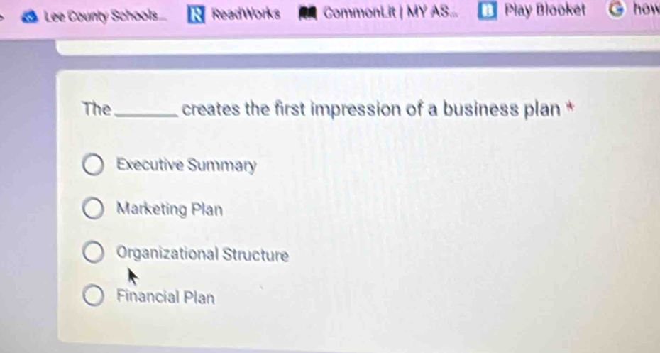 Lee County Schools.... Read Works CommonLit | MY AS... Play Blooket how
The _ creates the first impression of a business plan *
Executive Summary
Marketing Plan
Organizational Structure
Financial Plan