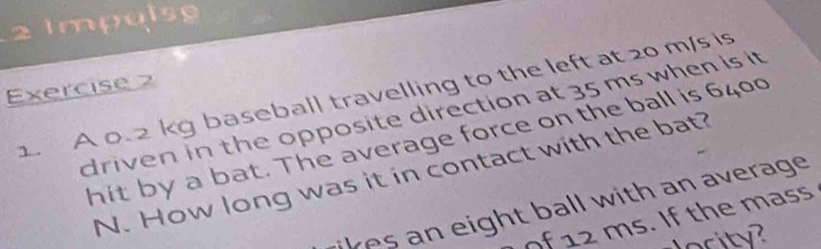 Impulsg 
Exercise 2 
1. A 0.2 kg baseball travelling to the left at 20 m/s is 
driven in the opposite direction at 35 ms when is it 
hit by a bat. The average force on the ball is 6400
N. How long was it in contact with the bat? 
likes an eight ball with an average . 
of 12 ms. If the mass 
ority?