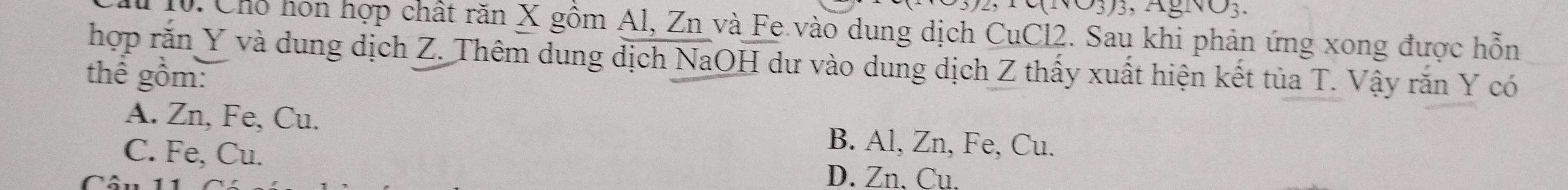 V3J, AgNO3.
D. Cho hon hợp chất răn X gồm Al, Zn và Fe vào dung dịch CuCl2. Sau khi phản ứng xong được hỗn
hợp rắn Y và dung dịch Z. Thêm dung dịch NaOH dư vào dung dịch Z thấy xuất hiện kết tủa T. Vậy rắn Y có
thể gồm:
A. Zn, Fe, Cu.
C. Fe, Cu.
B. Al, Zn, Fe, Cu.
Câu 1
D. Zn, Cu.