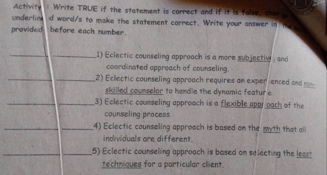 Activity : Write TRUE if the statement is correct and if it is false, changs 
underlin 'd word/s to make the statement correct. Write your answer in the 
provided before each number. 
_ 
_1) Eclectic counseling approach is a more subjective and 
coordinated approach of counseling. 
_ 
_2) Eclectic counseling approach requires an exper enced and non- 
skilled counselor to handle the dynamic featur e 
_3) Eclectic counseling approach is a flexible appr oach of the 
counseling process. 
__4) Eclectic counseling approach is based on the myth that all 
individuals are different. 
__5) Eclectic counseling approach is based on selecting the least 
techniques for a particular client.