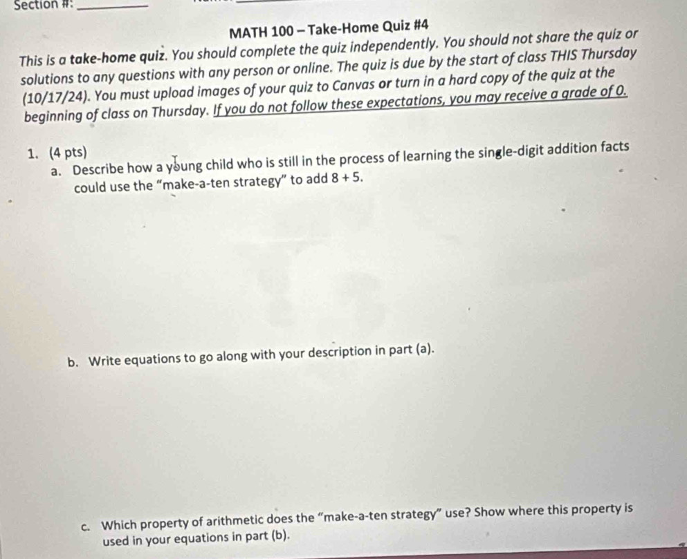 Section #:_ 
MATH 100 - Take-Home Quiz #4 
This is a take-home quiz. You should complete the quiz independently. You should not share the quiz or 
solutions to any questions with any person or online. The quiz is due by the start of class THIS Thursday 
(10/17/24). You must upload images of your quiz to Canvas or turn in a hard copy of the quiz at the 
beginning of class on Thursday. If you do not follow these expectations, you may receive a grade of 0. 
1. (4 pts) 
a. Describe how a young child who is still in the process of learning the single-digit addition facts 
could use the “make-a-ten strategy” to add 8+5. 
b. Write equations to go along with your description in part (a). 
c. Which property of arithmetic does the “make-a-ten strategy” use? Show where this property is 
used in your equations in part (b).