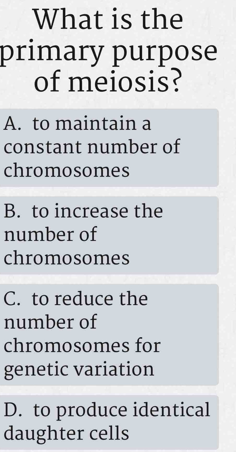 What is the
primary purpose
of meiosis?
A. to maintain a
constant number of
chromosomes
B. to increase the
number of
chromosomes
C. to reduce the
number of
chromosomes for
genetic variation
D. to produce identical
daughter cells