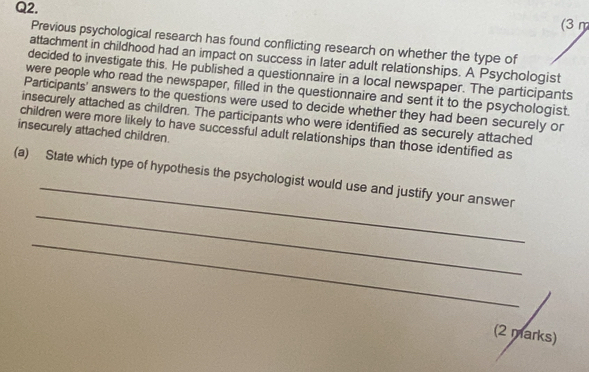 (3 m 
Previous psychological research has found conflicting research on whether the type of 
attachment in childhood had an impact on success in later adult relationships. A Psychologist 
decided to investigate this. He published a questionnaire in a local newspaper. The participants 
were people who read the newspaper, filled in the questionnaire and sent it to the psychologist. 
Participants' answers to the questions were used to decide whether they had been securely or 
insecurely attached as children. The participants who were identified as securely attached 
insecurely attached children. 
children were more likely to have successful adult relationships than those identified as 
_ 
_ 
(a) State which type of hypothesis the psychologist would use and justify your answer 
_ 
(2 marks)