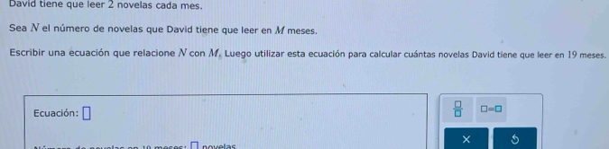 David tiene que leer 2 novelas cada mes. 
Sea N el número de novelas que David tiene que leer en M meses. 
Escribir una ecuación que relacione N con M. Luego utilizar esta ecuación para calcular cuántas novelas David tiene que leer en 19 meses. 
Ecuación: □
 □ /□   □ =□
novelas