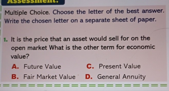 Assessment.
Multiple Choice. Choose the letter of the best answer.
Write the chosen letter on a separate sheet of paper.
1. It is the price that an asset would sell for on the
open market What is the other term for economic
value?
A. Future Value C. Present Value
B. Fair Market Value D. General Annuity