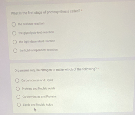 What is the first stage of photosynthesis called? "
the nucleus reaction
the glycolysis-kreb reaction
the light-dependent reaction
the light-independent reaction
Organisms require nitrogen to make which of the following? *
Carbohydrates and Lipids
Proteins and Nucleic Acids
Carbohydrates and Proteins
Lipids and Nucleic Acids