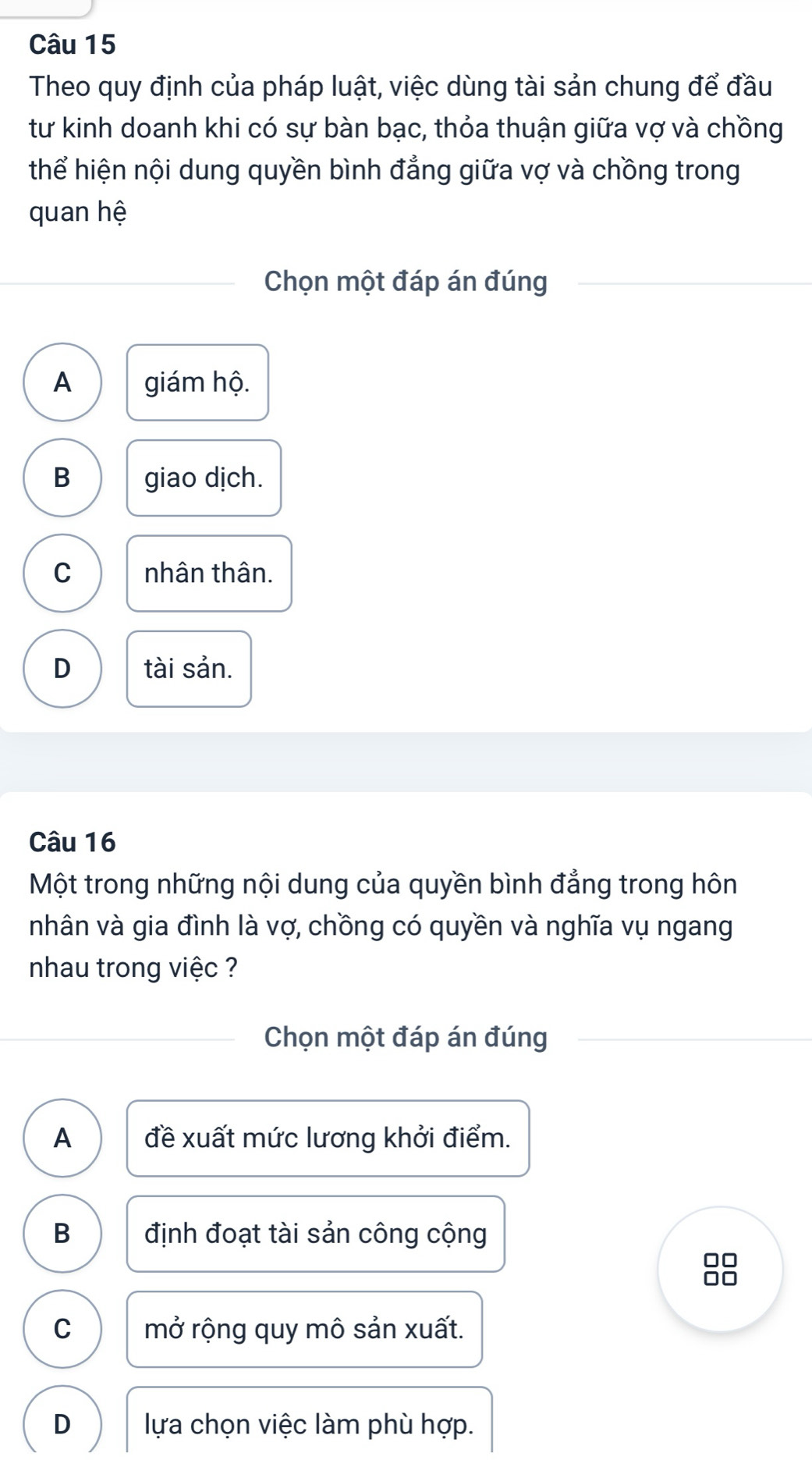 Theo quy định của pháp luật, việc dùng tài sản chung để đầu
tư kinh doanh khi có sự bàn bạc, thỏa thuận giữa vợ và chồng
thể hiện nội dung quyền bình đẳng giữa vợ và chồng trong
quan hệ
Chọn một đáp án đúng
A giám hộ.
B giao dịch.
C nhân thân.
D tài sản.
Câu 16
Một trong những nội dung của quyền bình đẳng trong hôn
nhân và gia đình là vợ, chồng có quyền và nghĩa vụ ngang
nhau trong việc ?
Chọn một đáp án đúng
A đề xuất mức lương khởi điểm.
B định đoạt tài sản công cộng
8
C mở rộng quy mô sản xuất.
D lựa chọn việc làm phù hợp.