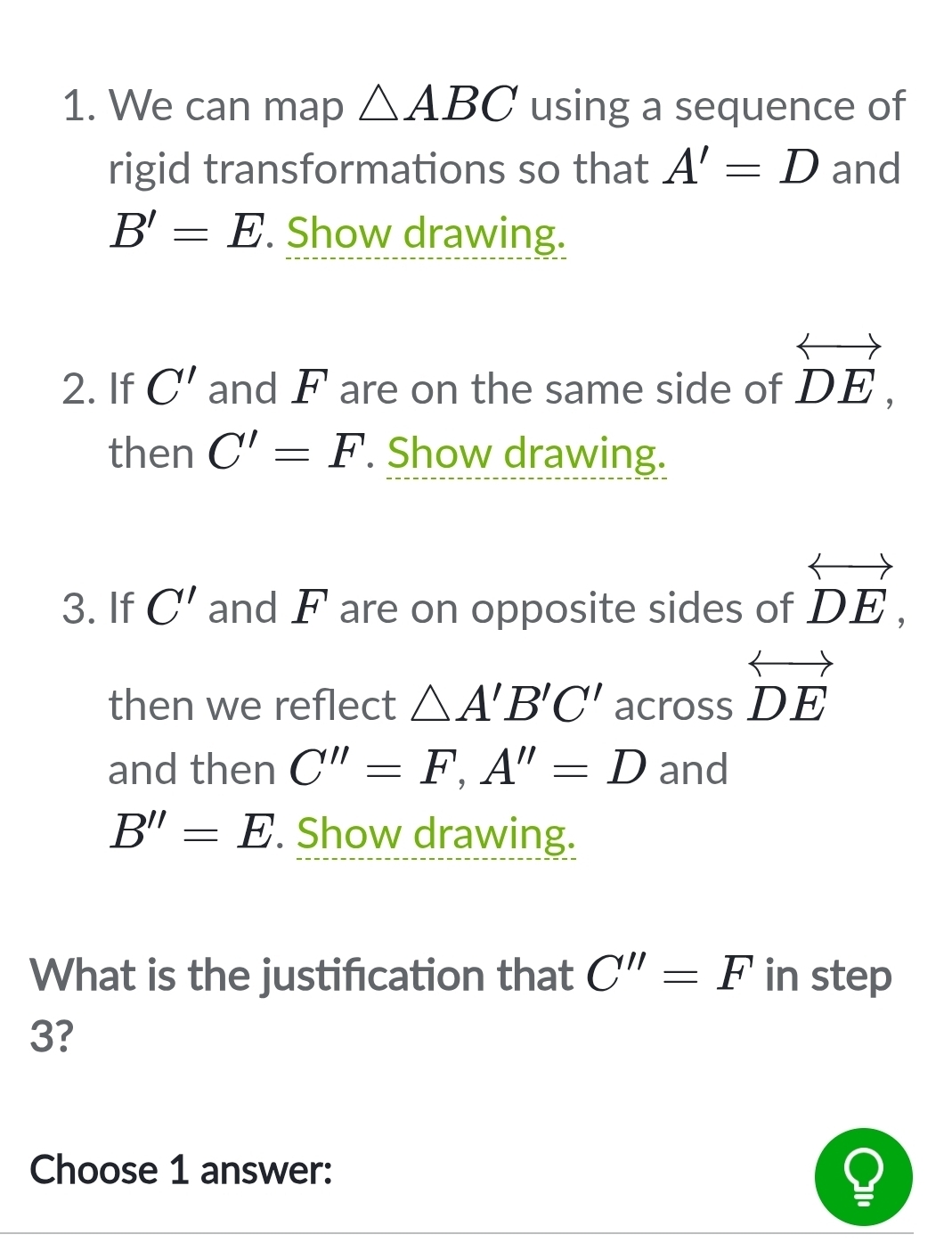 We can map △ ABC using a sequence of 
rigid transformations so that A'=D and
B'=E. Show drawing. 
2. If C' and F are on the same side of overleftrightarrow DE, 
then C'=F. Show drawing. 
3. If C' and F are on opposite sides of overleftrightarrow DE, 
then we reflect △ A'B'C' across overleftrightarrow DE
and then C''=F, A''=D and
B''=E Show drawing. 
What is the justifcation that C''=F in step
3? 
Choose 1 answer: