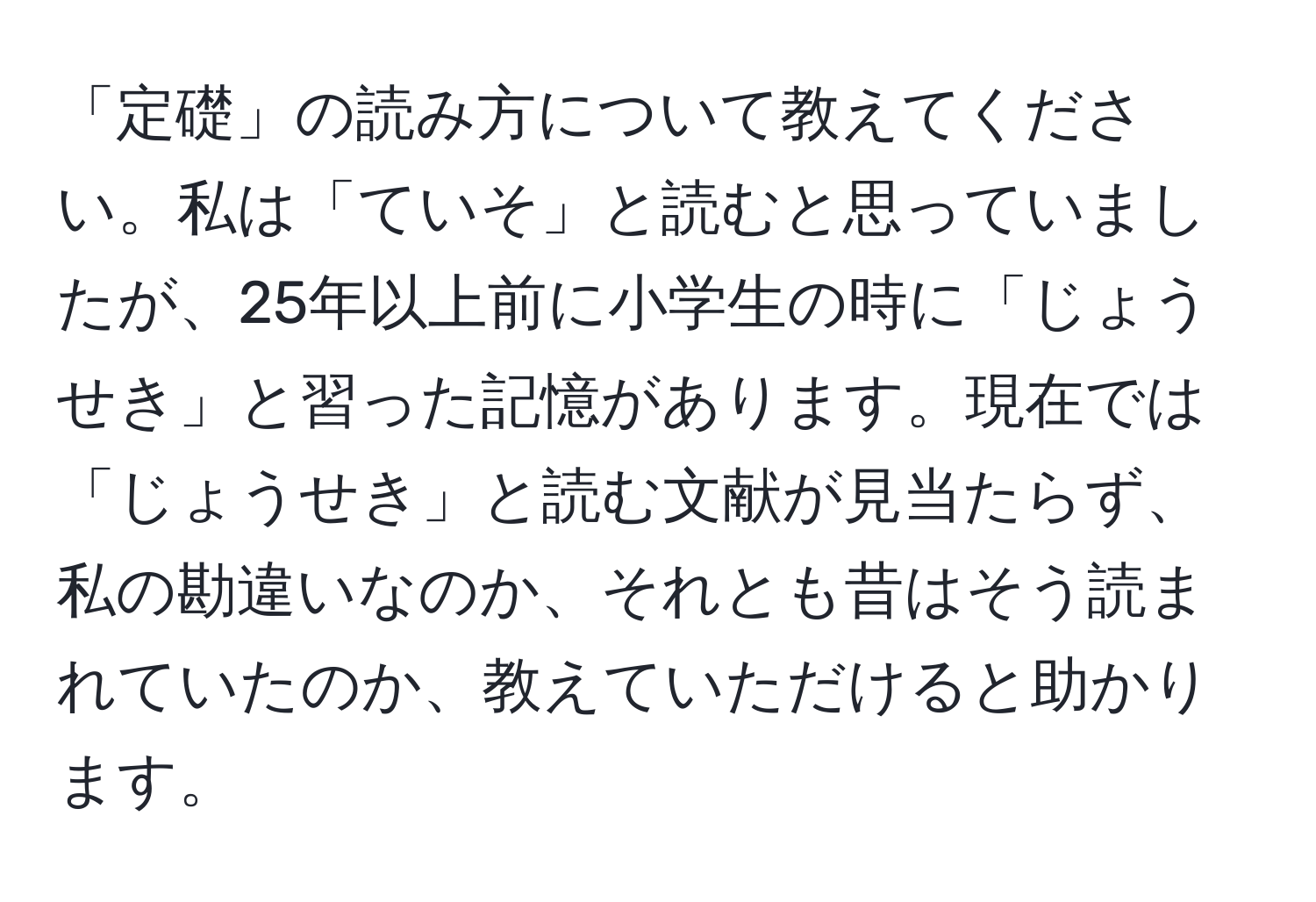 「定礎」の読み方について教えてください。私は「ていそ」と読むと思っていましたが、25年以上前に小学生の時に「じょうせき」と習った記憶があります。現在では「じょうせき」と読む文献が見当たらず、私の勘違いなのか、それとも昔はそう読まれていたのか、教えていただけると助かります。