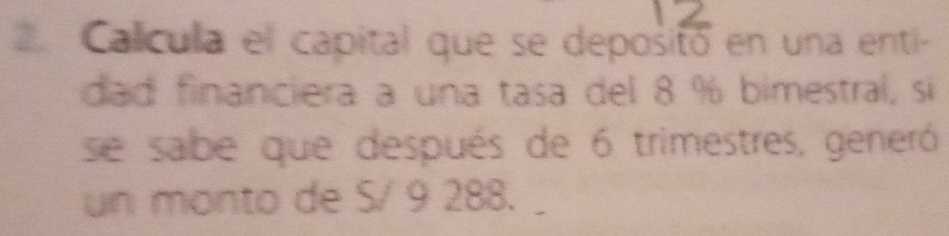 Calícula el capital que se depositó en una enti- 
dad financiera a una tasa del 8 % bimestral, si 
se sabe que después de 6 trimestres, generó 
un monto de S/ 9 288.