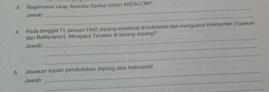 Bagaimana sikap Amerika Serikat dalam ABDACOM? 
Jawab:_ 
_ 
4. Pada tanggal 11 Januari 1942 Jepang mendarat di Indonesia dan menguasai Kalimantan (Tarakan 
dan Balikpapan). Mengapa Tarakan di serang Jepang? 
Jawab:_ 
_ 
_ 
5. Jelaskan tujuan pendudukan Jepang atas Indonesia! 
Jawab:_ 
_