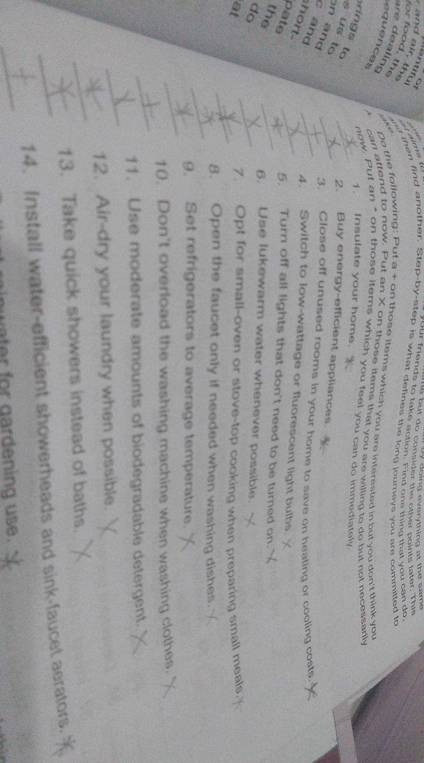 doing everything at the sam. 
Of 
e u t do co n sider the other points later. This 
entiful 
your friends to take action. Find one thing that you can do. 
r the 
for food, the 
and then find another. Step-by-step is what defines the long journeys you are committed to 
e 
Do the following: Put a + on those items which you are interested in but you don't think you 
equences 
are dealing A. can attend to now. Put an X on those items that you are willing to do but not necessarily 
now. Put an “ on those items which you feel you can do immediately. 
1. Insulate your home. 
in to 
2. Buy energy-efficient appliances. 
s us to n and 
3. Close off unused rooms in your home to save on heating or cooling costs. 
c and 
hort- 
4. Switch to low-wattage or fluorescent light bulbs. 
pate 
5, Turn off all lights that don't need to be turned on. 
the 
6, Use lukewarm water whenever possible. 
do 
at 7. Opt for small-oven or stove-top cooking when preparing small meals. 
8. Open the faucet only if needed when washing dishes. 
9. Set refrigerators to average temperature. 
10. Don't overload the washing machine when washing clothes. 
11. Use moderate amounts of biodegradable detergent. 
12. Air-dry your laundry when possible. 
13. Take quick showers instead of baths. 
14. Install water-efficient showerheads and sink-faucet aerators. 
water for gardening use.