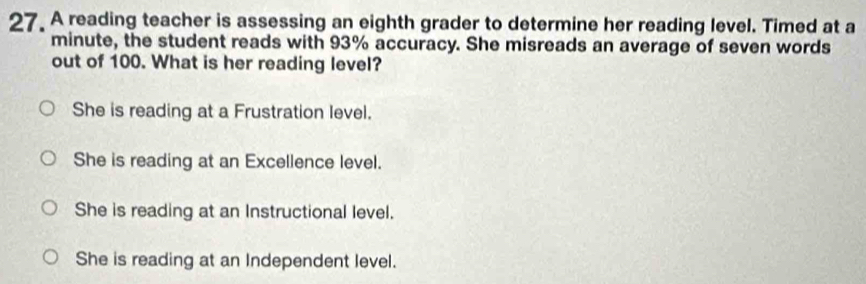 A reading teacher is assessing an eighth grader to determine her reading level. Timed at a
minute, the student reads with 93% accuracy. She misreads an average of seven words
out of 100. What is her reading level?
She is reading at a Frustration level.
She is reading at an Excellence level.
She is reading at an Instructional level.
She is reading at an Independent level.