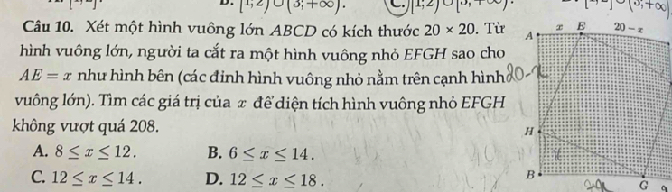 [1;2)∪ (3;+∈fty ). C. [1;2)bigcirc [0,1∈fty ) (0,+∈fty )
Câu 10. Xét một hình vuông lớn ABCD có kích thước 20* 20. Từ
hình vuông lớn, người ta cắt ra một hình vuông nhỏ EFGH sao cho
AE=x như hình bên (các đinh hình vuông nhỏ nằm trên cạnh hình
vuông lớn). Tìm các giá trị của π để diện tích hình vuông nhỏ EFGH
không vượt quá 208.
A. 8≤ x≤ 12. B. 6≤ x≤ 14.
C. 12≤ x≤ 14. D. 12≤ x≤ 18.