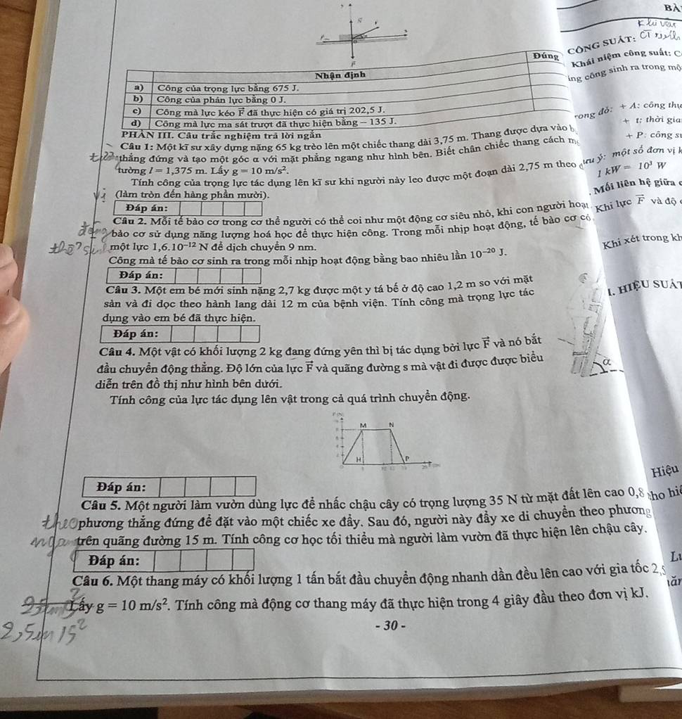 bài
.    
1 
công suát:
Đúng
Khái niệm công suất: C
Nhận định
ing công sinh ra trong mộ
a) Công của trọng lực bằng 675 J.
b) Công của phản lực bằng 0 J.
rong đỗ: + A: công thụ
c) Công mà lực kéo F đã thực hiện có giá trị 202,5 J.
d)  Công mà lực ma sát trượt đã thực hiện bằng - 135 J. + t: thời gia
PHẢN III. Câu trắc nghiệm trả lời ngắn
Câu 1: Một kĩ sư xây dựng nặng 65 kg trèo lên một chiếc thang dài 3,75 m. Thang được dựa vào h
thắng đứng và tạo một góc α với mặt phẳng ngang như hình bên. Biết chân chiếc thang cách m +F *: công sĩ
vị
tường l=1,375m Lấy g=10m/s^2.
Tính công của trọng lực tác dụng lên kĩ sư khi người này leo được một đoạn dài 2,75 m theo 1kW=10^3W
(làm tròn đến hàng phần mười).
Mối liên hệ giữa c
Đáp án:
Câu 2. Mỗi tế bào cơ trong cơ thể người có thể coi như một động cơ siêu nhỏ, khi con người hoại Khi lực vector F và độ
bào cơ sử dụng năng lượng hoá học để thực hiện công. Trong mỗi nhịp hoạt động, tế bào cơ có
một lực 1,6.10^(-12)N để dịch chuyền 9 nm.
Khi xét trong kh
Công mà tế bào cơ sinh ra trong mỗi nhịp hoạt động bằng bao nhiêu lần 10^(-20)J.
Đáp án:
Câu 3. Một em bé mới sinh nặng 2,7 kg được một y tá bế ở độ cao 1,2 m so với mặt
sản và đi dọc theo hành lang dài 12 m của bệnh viện. Tính công mà trọng lực tác
I. hiệu suát
dụng vào em bé đã thực hiện.
Đáp án:
Câu 4. Một vật có khối lượng 2 kg đang đứng yên thì bị tác dụng bởi lực vector F và nó bắt
đầu chuyển động thằng. Độ lớn của lực vector F và quãng đường s mà vật đi được được biểu
diễn trên đồ thị như hình bên dưới.
Tính công của lực tác dụng lên vật trong cả quá trình chuyền động.
M N
H P
Hiệu
Đáp án:
Câu 5. Một người làm vườn dùng lực để nhấc chậu cây có trọng lượng 35 N từ mặt đất lên cao 0,8 ho hiệ
20 phương thắng đứng đề đặt vào một chiếc xe đầy. Sau đó, người này đầy xe di chuyền theo phương
trên quãng đường 15 m. Tính công cơ học tối thiều mà người làm vườn đã thực hiện lên chậu cây.
Đáp án:
L1
Câu 6. Một thang máy có khối lượng 1 tấn bắt đầu chuyển động nhanh dần đều lên cao với gia tốc 2,
Lây g=10m/s^2. Tính công mà động cơ thang máy đã thực hiện trong 4 giây đầu theo đơn vị kJ. lǎn
- 30 -