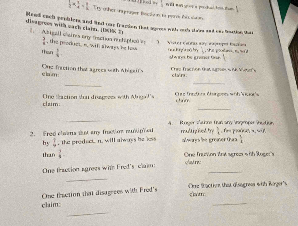  1/2  will not give a produci less than  1/2 
 1/2 *  5/4 = 5/K  Try other improper fractions to prove this claim 
Read each problem and find one fraction that agrees with each claim and one fraction that 
disagrees with each claim. (DOK 2) 
1. Abigail claims any fraction multiplied by 3 Victor claims any improper fraction
 5/8  , the product, n, will always be less multipled by  , the product, i will 
than  5/8 . 
always be greater than  1/3 
One fraction that agrees with Abigail's One fraction that agrees with Victor's 
claim: claim. 
_ 
_ 
One fraction that disagrees with Abigail's One fraction disagrees with Victor s 
claim: 
claim 
_ 
_ 
4. Roger claims that any improper fraction 
2. Fred claims that any fraction multiplied multiplied by  3/4  , the product n, will 
by  7/9  , the product, n, will always be less always be greater than  3/4 
than _9^7 One fraction that agrees with Roger's 
One fraction agrees with Fred's claim: claim:_ 
_ 
One fraction that disagrees with Fred's One fraction that disagrees with Roger's 
claim: 
claim: 
_ 
_