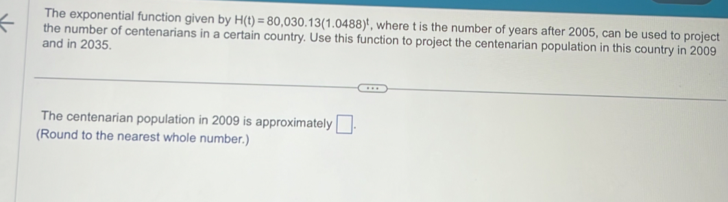 The exponential function given by H(t)=80,030.13(1.0488)^t , where t is the number of years after 2005, can be used to project 
the number of centenarians in a certain country. Use this function to project the centenarian population in this country in 2009 
and in 2035. 
The centenarian population in 2009 is approximately □. 
(Round to the nearest whole number.)