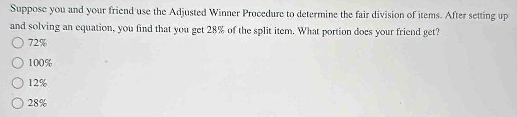 Suppose you and your friend use the Adjusted Winner Procedure to determine the fair division of items. After setting up
and solving an equation, you find that you get 28% of the split item. What portion does your friend get?
72%
100%
12%
28%