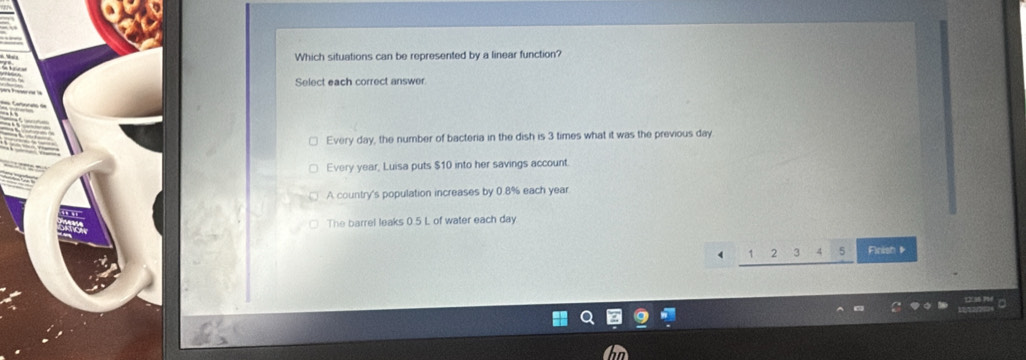 Which situations can be represented by a linear function?
Select each correct answer
Every day, the number of bacteria in the dish is 3 times what it was the previous day
Every year, Luisa puts $10 into her savings account.
A country's population increases by 0.8% each year
The barrel leaks 0.5 L of water each day.
, 3 Finish