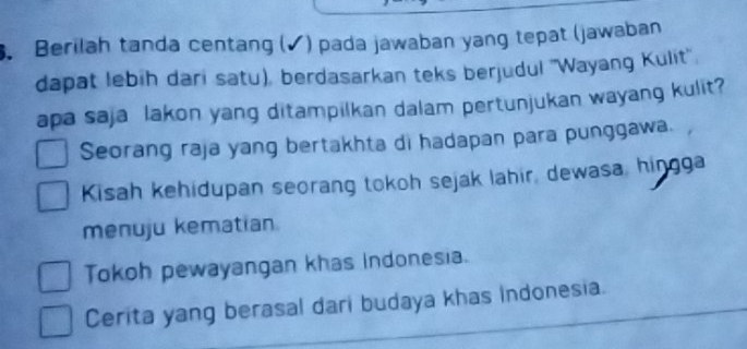 Berilah tanda centang (✔) pada jawaban yang tepat (jawaban
dapat lebih dari satu), berdasarkan teks berjudul ''Wayang Kulit''.
apa saja lakon yang ditampilkan dalam pertunjukan wayang kulit?
Seorang raja yang bertakhta di hadapan para punggawa.
Kisah kehidupan seorang tokoh sejak lahir, dewasa, hingga
menuju kematian.
Tokoh pewayangan khas indonesia.
Cerita yang berasal dari budaya khas indonesia.