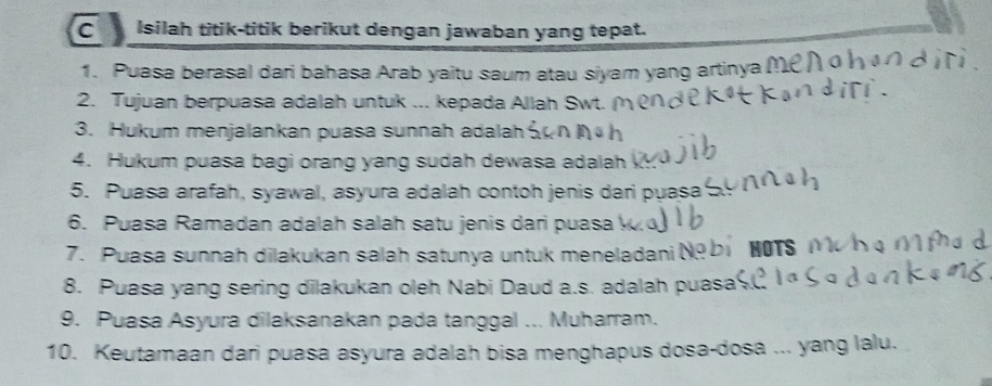 Isilah titik-titik berikut dengan jawaban yang tepat. 
1. Puasa berasal dari bahasa Arab yaitu saum atau siyam yang artinya (! 
2. Tujuan berpuasa adalah untuk ... kepada Allah Swt. 
3. Hukum menjalankan puasa sunnah adalah 
4. Hukum puasa bagi orang yang sudah dewasa adalah 
5. Puasa arafah, syawal, asyura adalah contoh jenis dari puasa 
6. Puasa Ramadan adalah salah satu jenis dari puasa 
7. Puasa sunnah dilakukan salah satunya untuk meneladani N HOTS 
8. Puasa yang sering dilakukan oleh Nabi Daud a.s. adalah puasa 
9. Puasa Asyura dilaksanakan pada tanggal ... Muharram. 
10. Keutamaan dari puasa asyura adalah bisa menghapus dosa-dosa ... yang lalu.