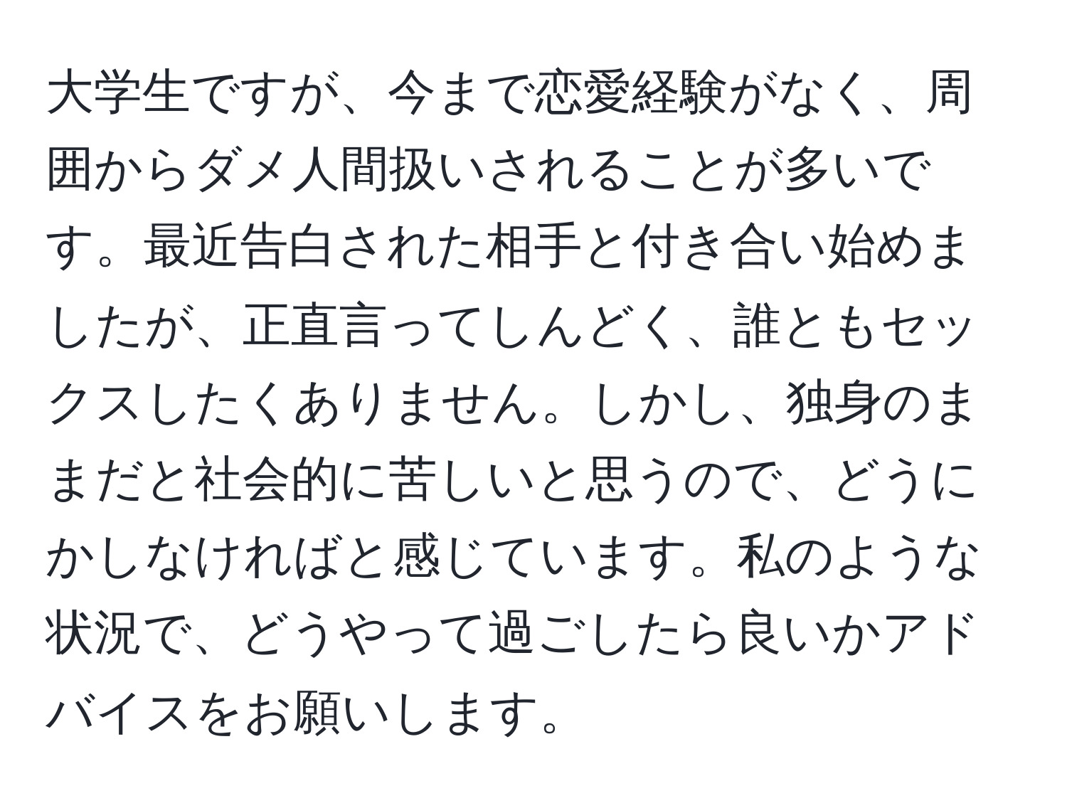 大学生ですが、今まで恋愛経験がなく、周囲からダメ人間扱いされることが多いです。最近告白された相手と付き合い始めましたが、正直言ってしんどく、誰ともセックスしたくありません。しかし、独身のままだと社会的に苦しいと思うので、どうにかしなければと感じています。私のような状況で、どうやって過ごしたら良いかアドバイスをお願いします。