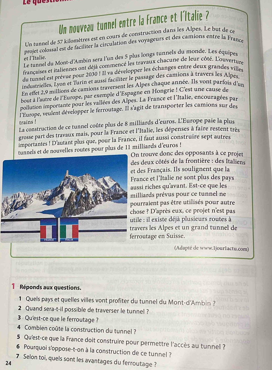 Le ques
Un nouveau tunnel entre la France et l'Italie ?
Un tunnel de 57 kilomètres est en cours de construction dans les Alpes. Le but de ce
projet colossal est de faciliter la circulation des voyageurs et des camions entre la France
et l’Italie.
Le tunnel du Mont-d’Ambin sera l’un des 5 plus longs tunnels du monde. Les équipes
françaises et italiennes ont déjà commencé les travaux chacune de leur côté. L'ouverture
du tunnel est prévue pour 2030 ! Il va développer les échanges entre deux grandes villes
industrielles, Lyon et Turin et aussi faciliter le passage des camions à travers les Alpes.
En effet 2,9 millions de camions traversent les Alpes chaque année. Ils vont parfois d’un
bout à l’autre de l’Europe, par exemple d’Espagne en Hongrie ! C’est une cause de
pollution importante pour les vallées des Alpes. La France et l’Italie, encouragées par
l'Europe, veulent développer le ferroutage. Il s’agit de transporter les camions sur des
trains !
La construction de ce tunnel coûte plus de 8 milliards d’euros. L’Europe paie la plus
grosse part des travaux mais, pour la France et l’Italie, les dépenses à faire restent très
importantes ! D’autant plus que, pour la France, il faut aussi construire sept autres
tunnels et de nouvelles routes pour plus de 11 milliards d’uros !
rouve donc des opposants à ce projet
deux côtés de la frontière : des Italiens
s Français. Ils soulignent que la
ce et l’Italie ne sont plus des pays
riches qu’avant. Est-ce que les
ards prévus pour ce tunnel ne
raient pas être utilisés pour autre
e ? D'après eux, ce projet n'est pas
: il existe déjà plusieurs routes à
rs les Alpes et un grand tunnel de
utage en Suisse.
(Adapté de www.1jour1actu.com)
1 Réponds aux questions.
1 Quels pays et quelles villes vont profiter du tunnel du Mont-d'Ambin ?
2 Quand sera-t-il possible de traverser le tunnel ?
3  Qu'est-ce que le ferroutage ?
4 Combien coûte la construction du tunnel ?
5 Qu'est-ce que la France doit construire pour permettre l’accès au tunnel ?
6 Pourquoi s'oppose-t-on à la construction de ce tunnel ?
7 Selon toi, quels sont les avantages du ferroutage ?
24