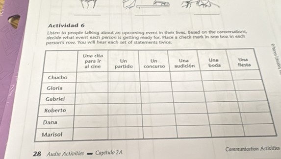 Actividad 6 
Listen to people talking about an upcoming event in their lives. Based on the conversations, 
decide what event each person is getting ready for. Place a check mark in one box in each 
person's row. You will hear each set of statements twice. 
28 Audio Activities Capítulo 2A Communication Activities