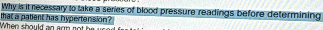 Why is it necessary to take a series of blood pressure readings before determining 
that a patient has hypertension? 
When should an arm not be