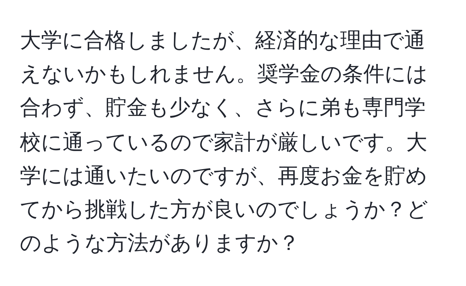 大学に合格しましたが、経済的な理由で通えないかもしれません。奨学金の条件には合わず、貯金も少なく、さらに弟も専門学校に通っているので家計が厳しいです。大学には通いたいのですが、再度お金を貯めてから挑戦した方が良いのでしょうか？どのような方法がありますか？