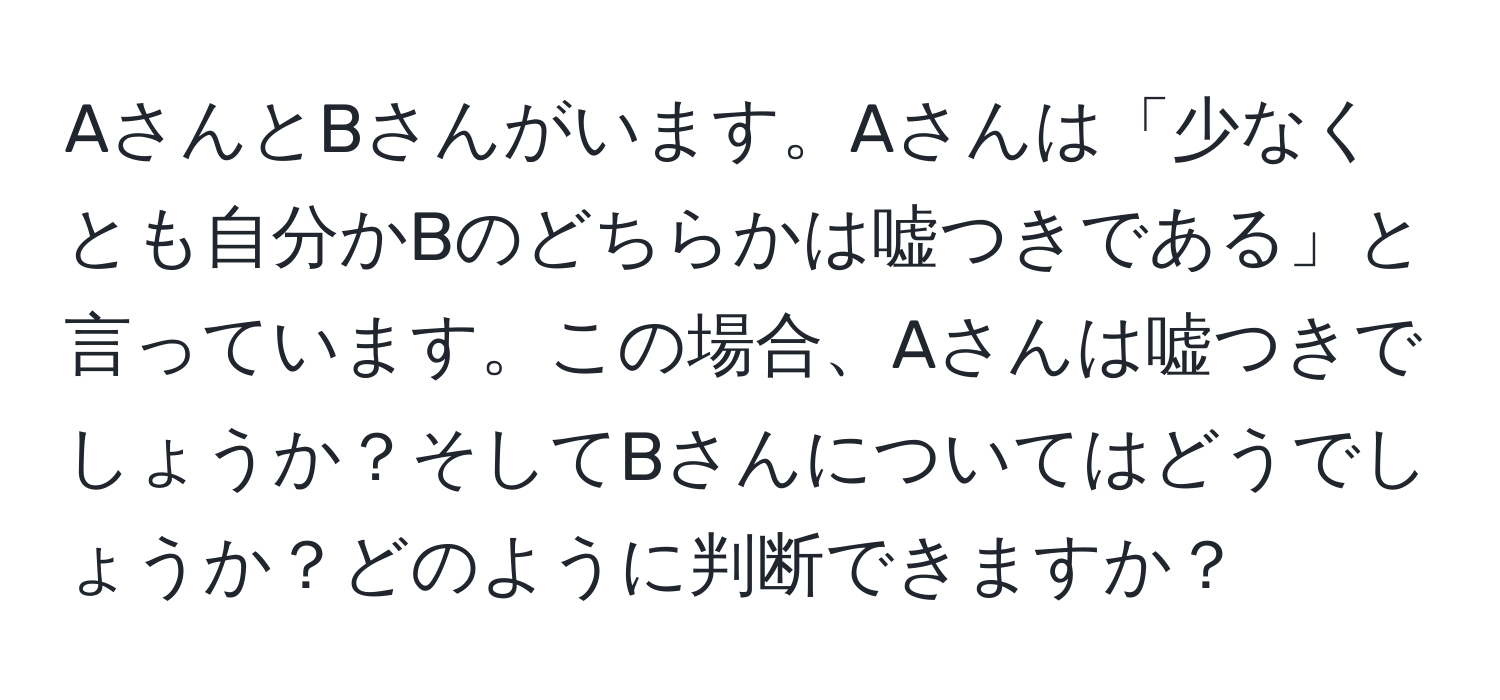 AさんとBさんがいます。Aさんは「少なくとも自分かBのどちらかは嘘つきである」と言っています。この場合、Aさんは嘘つきでしょうか？そしてBさんについてはどうでしょうか？どのように判断できますか？