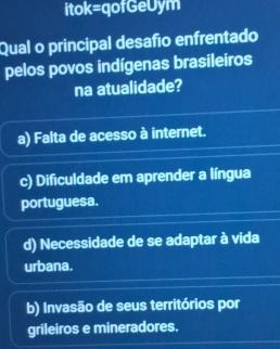 itok=qofGeUym
Qual o principal desafío enfrentado
pelos povos indígenas brasileiros
na atualidade?
a) Falta de acesso à internet.
c) Dificuldade em aprender a língua
portuguesa.
d) Necessidade de se adaptar à vida
urbana.
b) Invasão de seus territórios por
grileiros e mineradores.