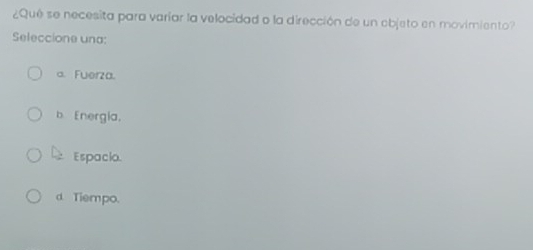 ¿Qué se necesita para varíar la velocidad o la dirección de un objeto en movimiento?
Seleccione una:
a. Fuerza.
b Energia,
Espacio.
d Tiempo.