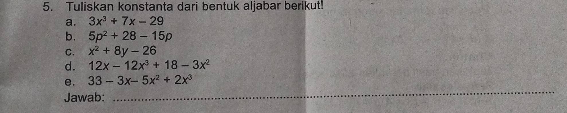 Tuliskan konstanta dari bentuk aljabar berikut! 
a. 3x^3+7x-29
b. 5p^2+28-15p
C. x^2+8y-26
d. 12x-12x^3+18-3x^2
_ 
e. 33-3x-5x^2+2x^3
Jawab: