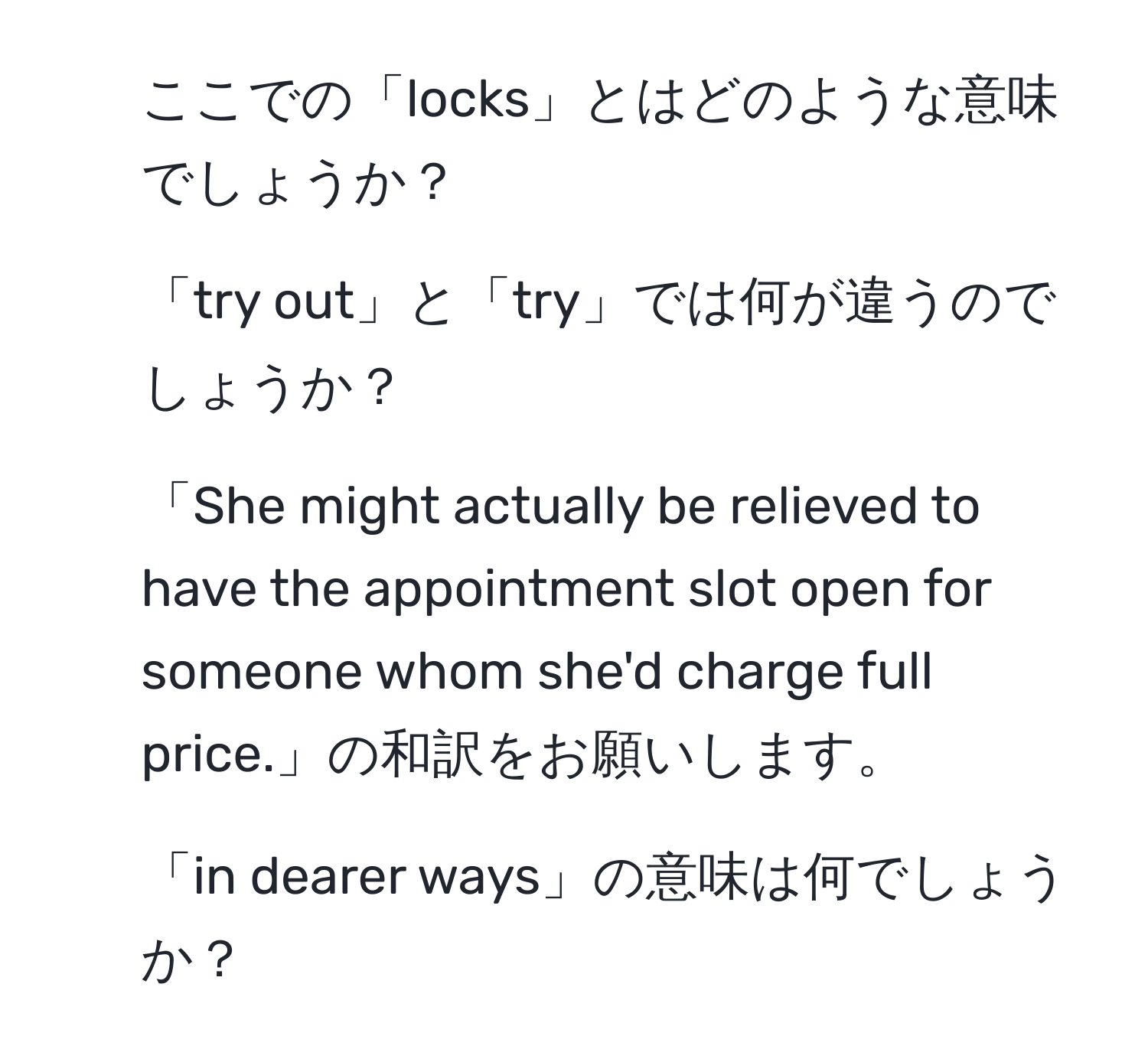 ここでの「locks」とはどのような意味でしょうか？  
2. 「try out」と「try」では何が違うのでしょうか？  
3. 「She might actually be relieved to have the appointment slot open for someone whom she'd charge full price.」の和訳をお願いします。  
4. 「in dearer ways」の意味は何でしょうか？