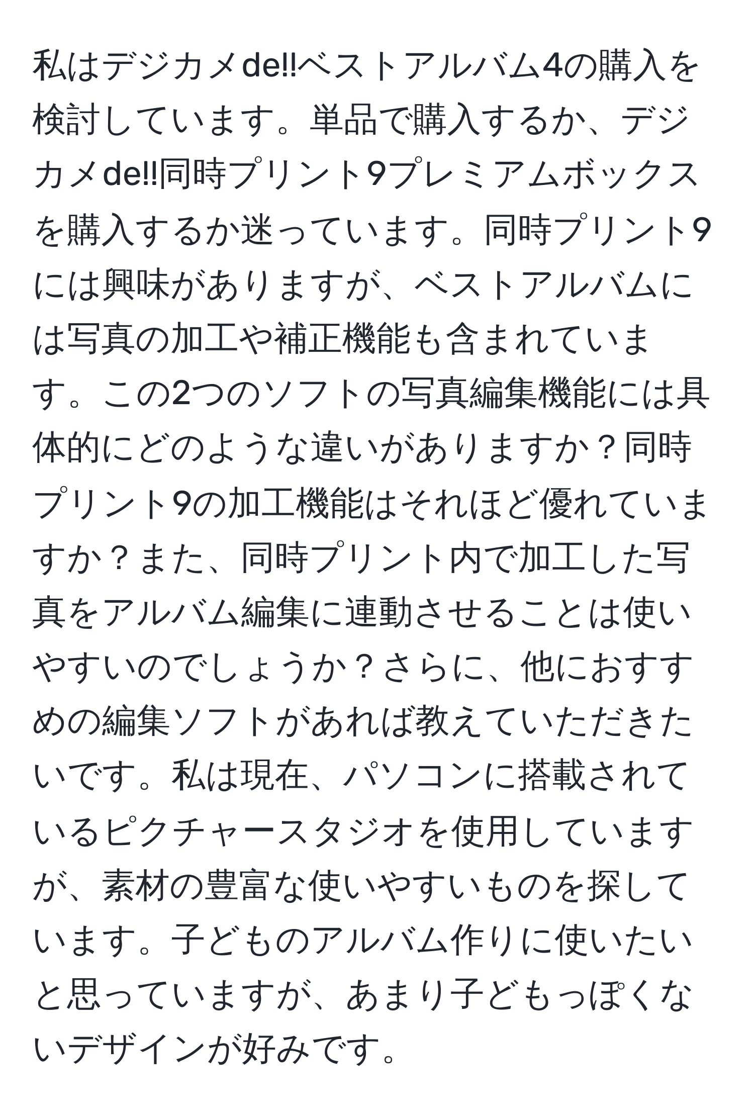 私はデジカメde!!ベストアルバム4の購入を検討しています。単品で購入するか、デジカメde!!同時プリント9プレミアムボックスを購入するか迷っています。同時プリント9には興味がありますが、ベストアルバムには写真の加工や補正機能も含まれています。この2つのソフトの写真編集機能には具体的にどのような違いがありますか？同時プリント9の加工機能はそれほど優れていますか？また、同時プリント内で加工した写真をアルバム編集に連動させることは使いやすいのでしょうか？さらに、他におすすめの編集ソフトがあれば教えていただきたいです。私は現在、パソコンに搭載されているピクチャースタジオを使用していますが、素材の豊富な使いやすいものを探しています。子どものアルバム作りに使いたいと思っていますが、あまり子どもっぽくないデザインが好みです。