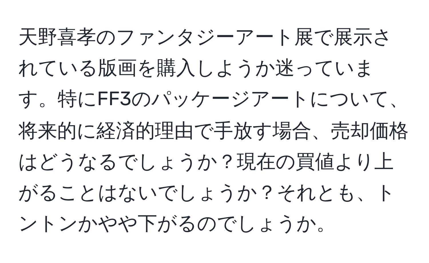 天野喜孝のファンタジーアート展で展示されている版画を購入しようか迷っています。特にFF3のパッケージアートについて、将来的に経済的理由で手放す場合、売却価格はどうなるでしょうか？現在の買値より上がることはないでしょうか？それとも、トントンかやや下がるのでしょうか。