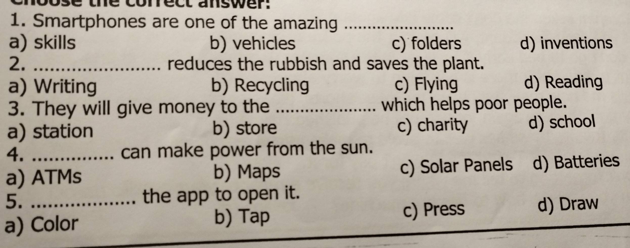 se the correct answer:
1. Smartphones are one of the amazing_
a) skills b) vehicles c) folders d) inventions
2. _reduces the rubbish and saves the plant.
a) Writing b) Recycling c) Flying d) Reading
3. They will give money to the _which helps poor people.
a) station b) store c) charity
d) school
4. _can make power from the sun.
a) ATMs c) Solar Panels d) Batteries
b) Maps
5._
the app to open it.
d) Draw
a) Color
b) Tap c) Press