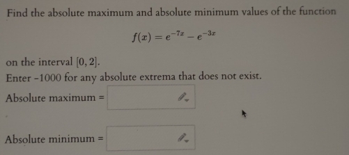 Find the absolute maximum and absolute minimum values of the function
f(x)=e^(-7x)-e^(-3x)
on the interval [0,2]. 
Enter -1000 for any absolute extrema that does not exist. 
Absolute maximum=□
∴ △ ADC=∠ BAD
Absolute mi nimum=□