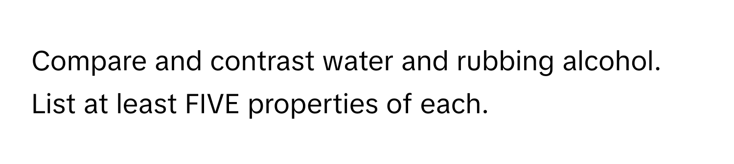 Compare and contrast water and rubbing alcohol. List at least FIVE properties of each.