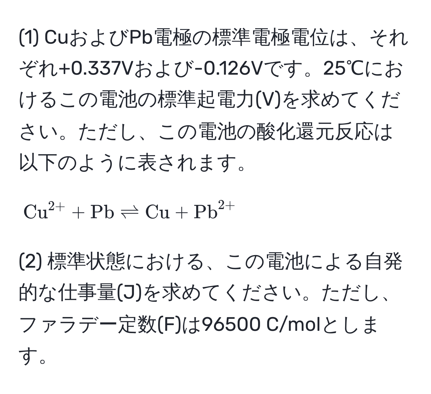 (1) CuおよびPb電極の標準電極電位は、それぞれ+0.337Vおよび-0.126Vです。25℃におけるこの電池の標準起電力(V)を求めてください。ただし、この電池の酸化還元反応は以下のように表されます。  
[(Cu)^(2+) + Pb leftharpoons Cu + (Pb)^(2+)]

(2) 標準状態における、この電池による自発的な仕事量(J)を求めてください。ただし、ファラデー定数(F)は96500 C/molとします。