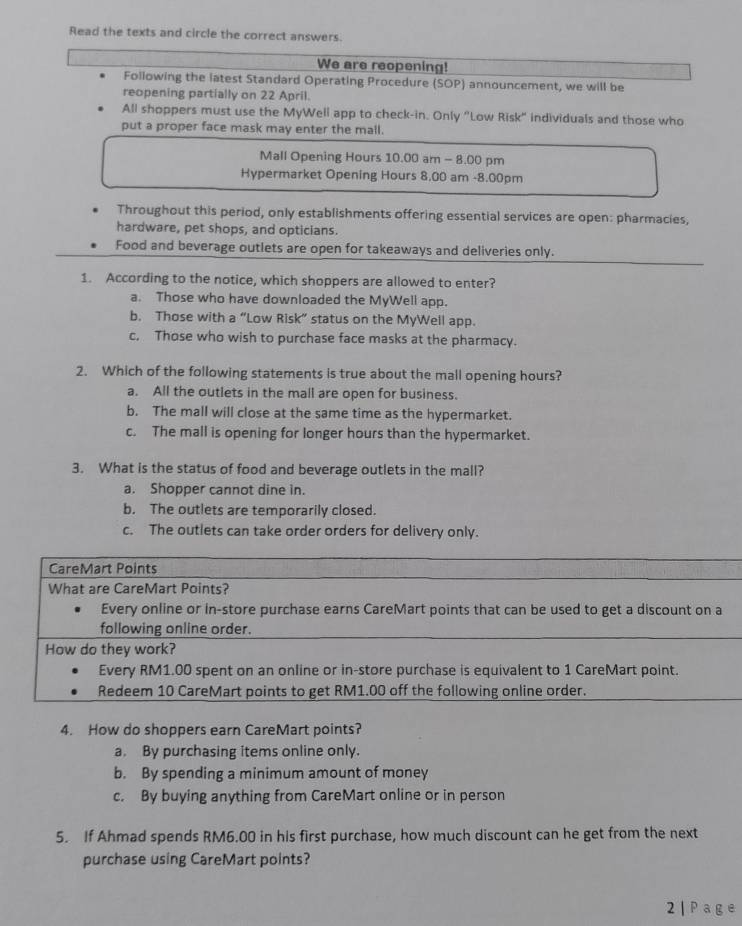 Read the texts and circle the correct answers.
We are reopening!
Following the latest Standard Operating Procedure (SOP) announcement, we will be
reopening partially on 22 April.
All shoppers must use the MyWell app to check-in. Only "Low Risk" individuals and those who
put a proper face mask may enter the mall.
Mall Opening Hours 10.00 am - 8.00 pm
Hypermarket Opening Hours 8.00 am -8.00pm
Throughout this period, only establishments offering essential services are open: pharmacies,
hardware, pet shops, and opticians.
Food and beverage outlets are open for takeaways and deliveries only.
1. According to the notice, which shoppers are allowed to enter?
a. Those who have downloaded the MyWell app.
b. Those with a “Low Risk” status on the MyWell app.
c, Those who wish to purchase face masks at the pharmacy.
2. Which of the following statements is true about the mall opening hours?
a. All the outlets in the mall are open for business.
b. The mall will close at the same time as the hypermarket.
c. The mall is opening for longer hours than the hypermarket.
3. What is the status of food and beverage outlets in the mall?
a. Shopper cannot dine in.
b. The outlets are temporarily closed.
c. The outlets can take order orders for delivery only.
CareMart Points
What are CareMart Points?
Every online or in-store purchase earns CareMart points that can be used to get a discount on a
following online order.
How do they work?
Every RM1.00 spent on an online or in-store purchase is equivalent to 1 CareMart point.
Redeem 10 CareMart points to get RM1.00 off the following online order.
4. How do shoppers earn CareMart points?
a. By purchasing items online only.
b. By spending a minimum amount of money
c. By buying anything from CareMart online or in person
5. If Ahmad spends RM6.00 in his first purchase, how much discount can he get from the next
purchase using CareMart points?
2 | Pag e